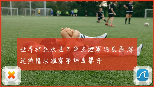 世界杯狂欢嘉年华点燃赛场氛围 球迷热情助推赛事热度攀升