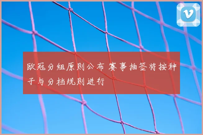 欧冠分组原则公布 赛事抽签将按种子与分档规则进行