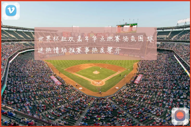 世界杯狂欢嘉年华点燃赛场氛围 球迷热情助推赛事热度攀升