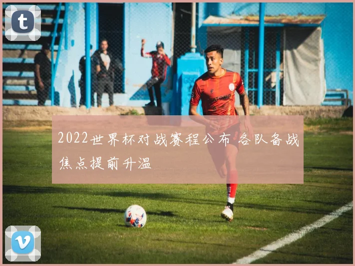 2022世界杯对战赛程公布 各队备战焦点提前升温