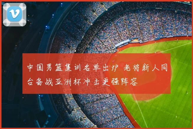 中国男篮集训名单出炉 老将新人同台备战亚洲杯冲击更强阵容