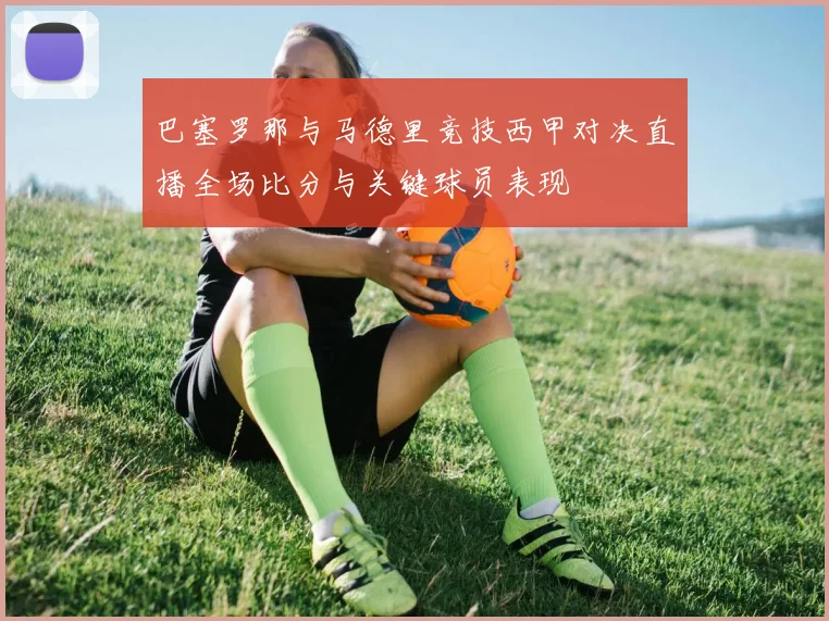 巴塞罗那与马德里竞技西甲对决直播全场比分与关键球员表现