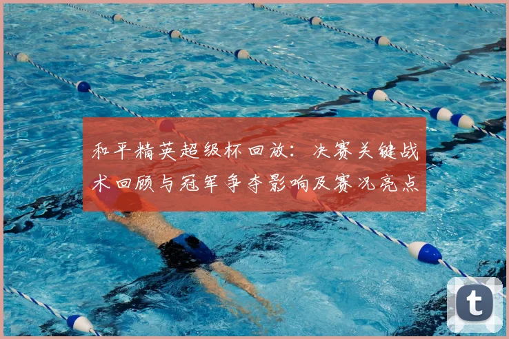和平精英超级杯回放：决赛关键战术回顾与冠军争夺影响及赛况亮点