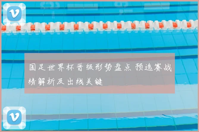 国足世界杯晋级形势盘点 预选赛战绩解析及出线关键