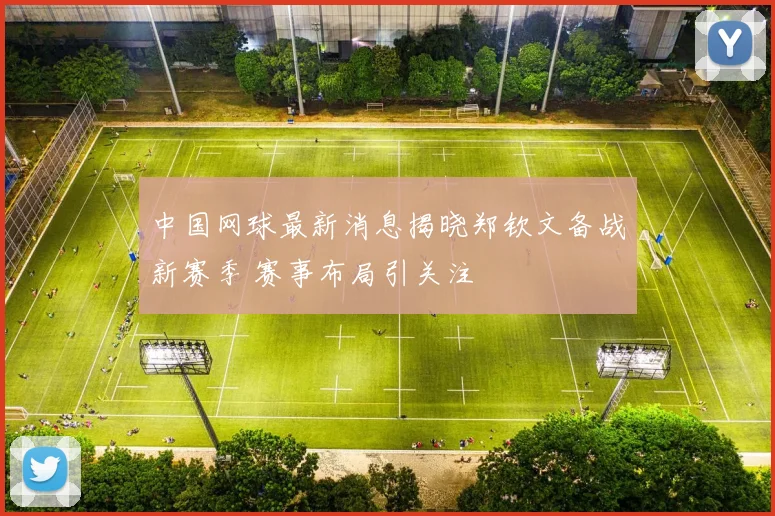 中国网球最新消息揭晓郑钦文备战新赛季 赛事布局引关注