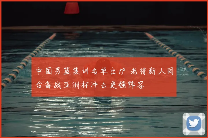 中国男篮集训名单出炉 老将新人同台备战亚洲杯冲击更强阵容