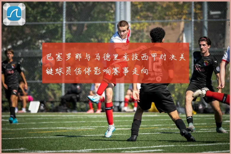 巴塞罗那与马德里竞技西甲对决关键球员伤停影响赛事走向