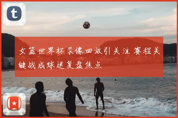 女篮世界杯录像回放引关注 赛程关键战成球迷复盘焦点