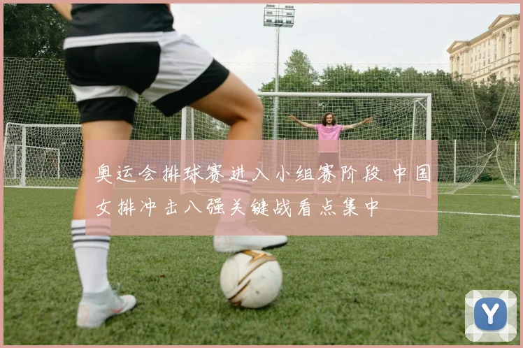 奥运会排球赛进入小组赛阶段 中国女排冲击八强关键战看点集中