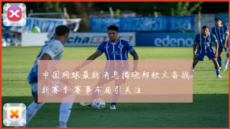 中国网球最新消息揭晓郑钦文备战新赛季 赛事布局引关注