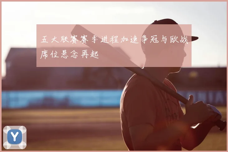 五大联赛赛季进程加速争冠与欧战席位悬念再起