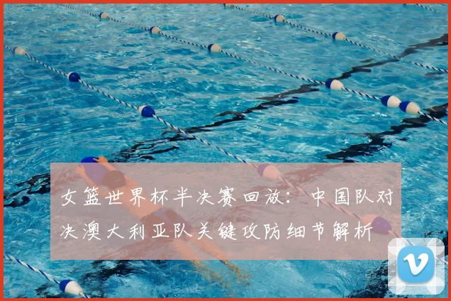 女篮世界杯半决赛回放：中国队对决澳大利亚队关键攻防细节解析