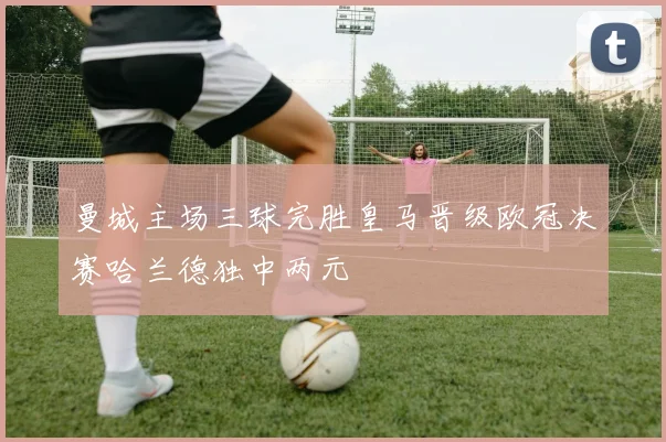 曼城主场三球完胜皇马晋级欧冠决赛哈兰德独中两元