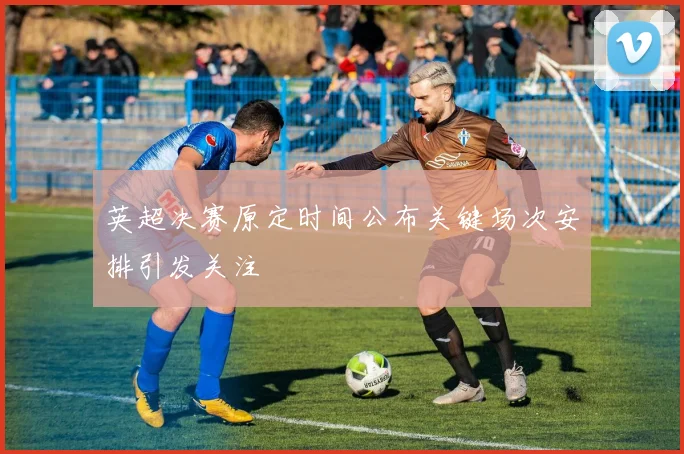 英超决赛原定时间公布关键场次安排引发关注