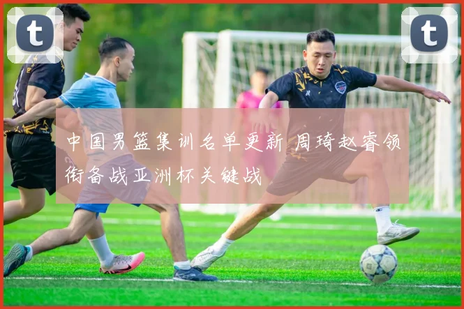 中国男篮集训名单更新 周琦赵睿领衔备战亚洲杯关键战