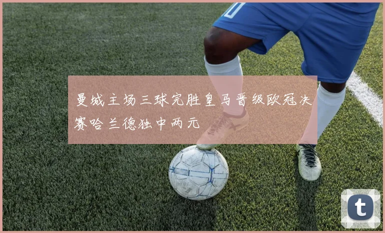 曼城主场三球完胜皇马晋级欧冠决赛哈兰德独中两元