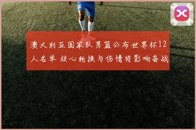 澳大利亚国家队男篮公布世界杯12人名单 核心轮换与伤情将影响备战