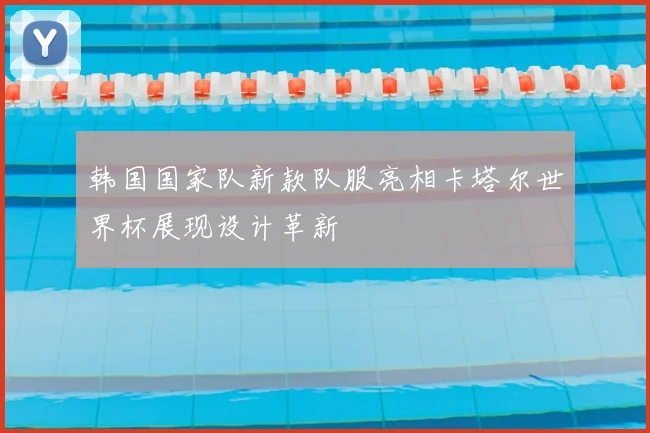 韩国国家队新款队服亮相卡塔尔世界杯展现设计革新