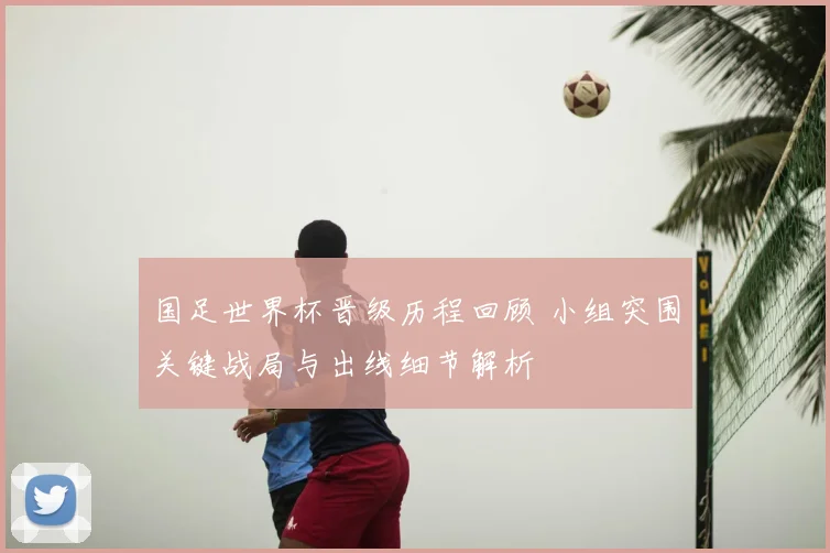 国足世界杯晋级历程回顾 小组突围关键战局与出线细节解析