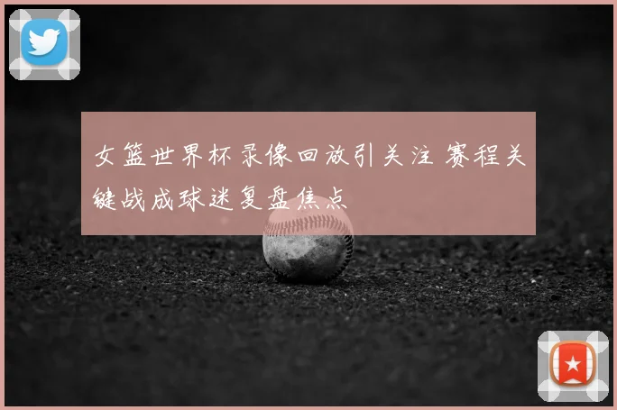 女篮世界杯录像回放引关注 赛程关键战成球迷复盘焦点